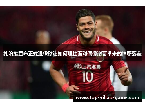 扎哈维宣布正式退役球迷如何理性面对偶像谢幕带来的情感落差 扎哈维宣布正式退役球迷如何理性面对偶像谢幕带来的情感落差