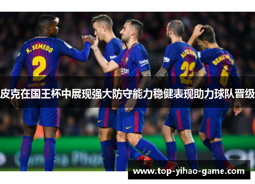 皮克在国王杯中展现强大防守能力稳健表现助力球队晋级